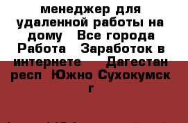 менеджер для удаленной работы на дому - Все города Работа » Заработок в интернете   . Дагестан респ.,Южно-Сухокумск г.